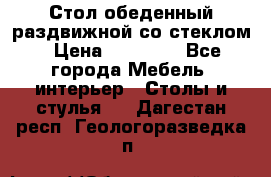 Стол обеденный раздвижной со стеклом › Цена ­ 20 000 - Все города Мебель, интерьер » Столы и стулья   . Дагестан респ.,Геологоразведка п.